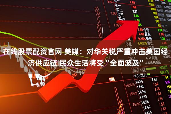 在线股票配资官网 美媒：对华关税严重冲击美国经济供应链 民众生活将受“全面波及”