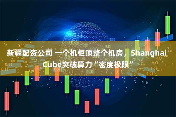 新疆配资公司 一个机柜顶整个机房，Shanghai Cube突破算力“密度极限”