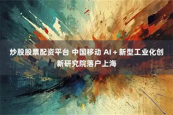 炒股股票配资平台 中国移动 AI＋新型工业化创新研究院落户上海