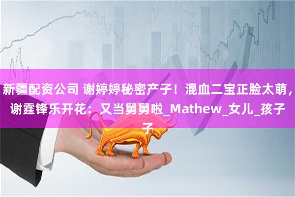 新疆配资公司 谢婷婷秘密产子！混血二宝正脸太萌，谢霆锋乐开花：又当舅舅啦_Mathew_女儿_孩子