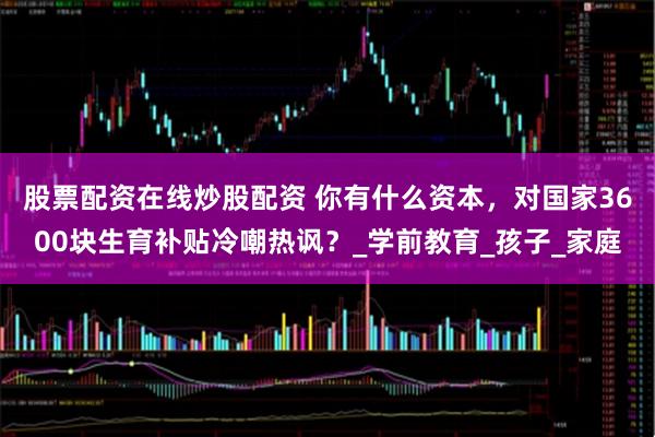 股票配资在线炒股配资 你有什么资本，对国家3600块生育补贴冷嘲热讽？_学前教育_孩子_家庭