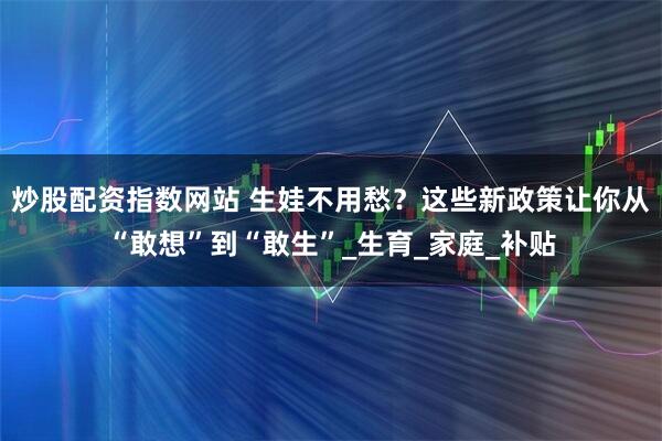 炒股配资指数网站 生娃不用愁？这些新政策让你从“敢想”到“敢生”_生育_家庭_补贴