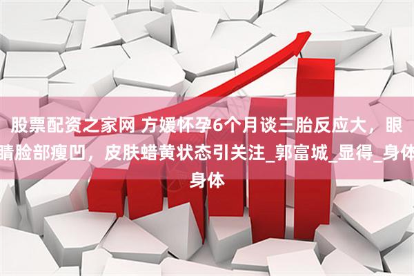 股票配资之家网 方媛怀孕6个月谈三胎反应大，眼睛脸部瘦凹，皮肤蜡黄状态引关注_郭富城_显得_身体