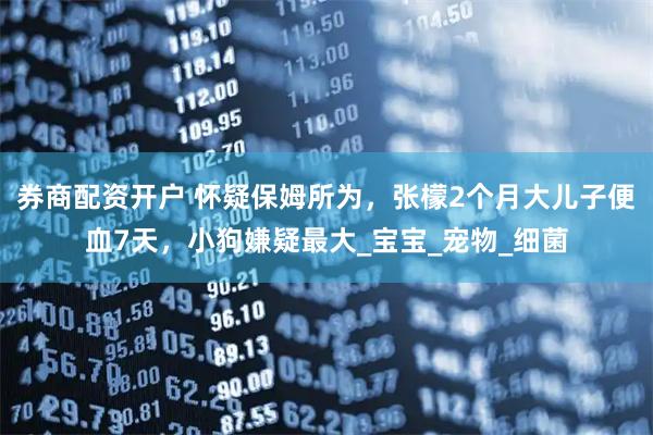 券商配资开户 怀疑保姆所为，张檬2个月大儿子便血7天，小狗嫌疑最大_宝宝_宠物_细菌