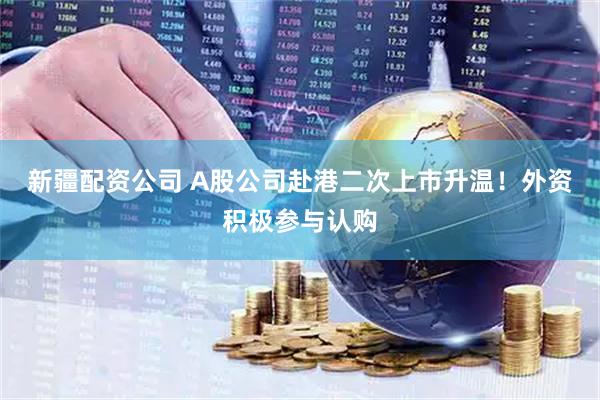 新疆配资公司 A股公司赴港二次上市升温！外资积极参与认购