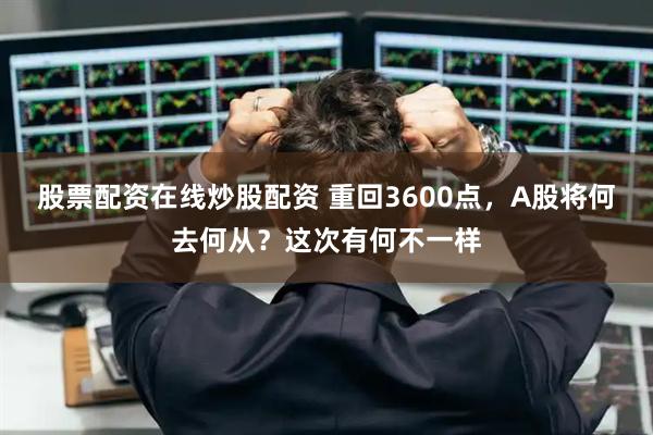 股票配资在线炒股配资 重回3600点，A股将何去何从？这次有何不一样