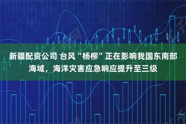 新疆配资公司 台风“杨柳”正在影响我国东南部海域，海洋灾害应急响应提升至三级