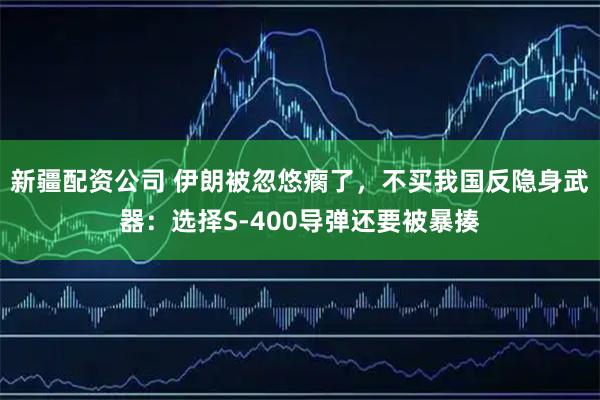 新疆配资公司 伊朗被忽悠瘸了，不买我国反隐身武器：选择S-400导弹还要被暴揍
