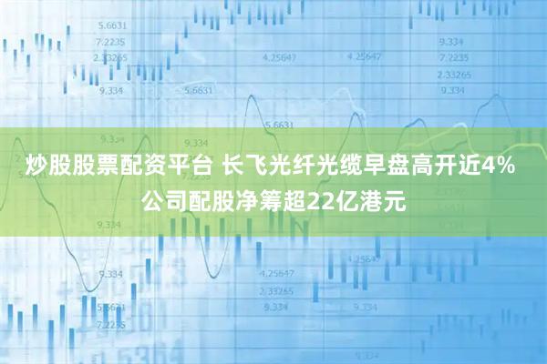 炒股股票配资平台 长飞光纤光缆早盘高开近4% 公司配股净筹超22亿港元