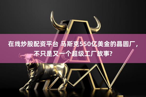 在线炒股配资平台 马斯克550亿美金的晶圆厂，不只是又一个超级工厂故事?